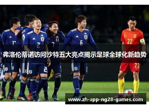 弗洛伦蒂诺访问沙特五大亮点揭示足球全球化新趋势