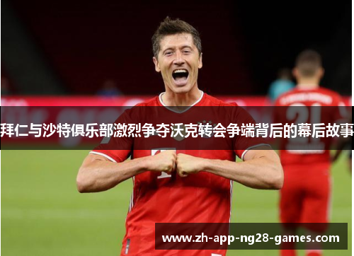 拜仁与沙特俱乐部激烈争夺沃克转会争端背后的幕后故事