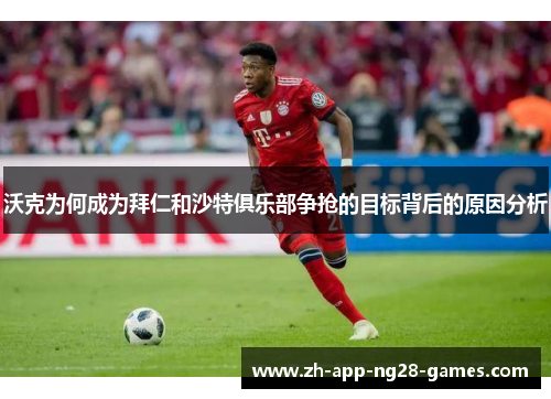 沃克为何成为拜仁和沙特俱乐部争抢的目标背后的原因分析