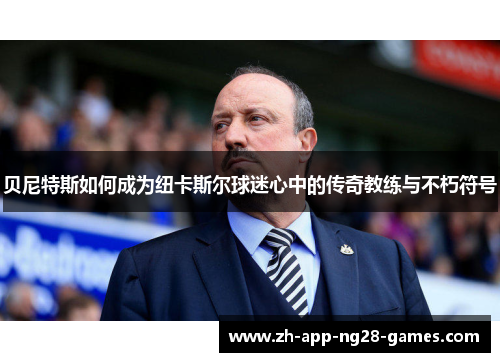 贝尼特斯如何成为纽卡斯尔球迷心中的传奇教练与不朽符号 贝尼特斯如何成为纽卡斯尔球迷心中的传奇教练与不朽符号