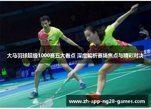 大马羽球超级1000赛五大看点 深度解析赛场焦点与精彩对决
