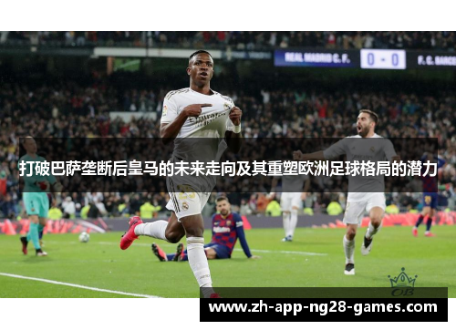 打破巴萨垄断后皇马的未来走向及其重塑欧洲足球格局的潜力