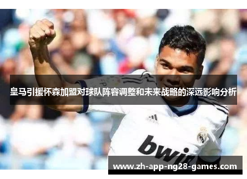 皇马引援怀森加盟对球队阵容调整和未来战略的深远影响分析