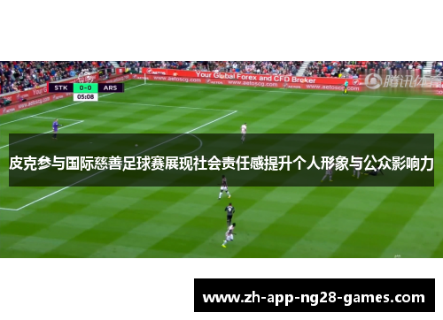 皮克参与国际慈善足球赛展现社会责任感提升个人形象与公众影响力