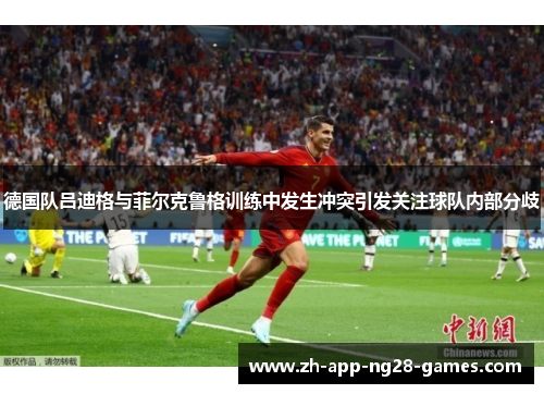 德国队吕迪格与菲尔克鲁格训练中发生冲突引发关注球队内部分歧